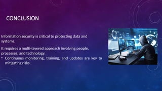 CONCLUSION
Information security is critical to protecting data and
systems.
It requires a multi-layered approach involving people,
processes, and technology.
• Continuous monitoring, training, and updates are key to
mitigating risks.
 