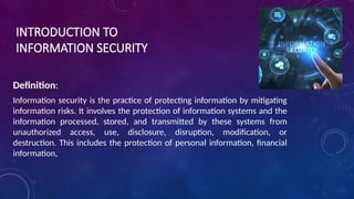 INTRODUCTION TO
INFORMATION SECURITY
Definition:
Information security is the practice of protecting information by mitigating
information risks. It involves the protection of information systems and the
information processed, stored, and transmitted by these systems from
unauthorized access, use, disclosure, disruption, modification, or
destruction. This includes the protection of personal information, financial
information,
 