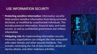 USE INFORMATION SECURITY
• Protecting sensitive information: Information security
helps protect sensitive information from being accessed,
disclosed, or modified by unauthorized individuals. This
includes personal information, financial data, and trade
secrets, as well as confidential government and military
information.
• Mitigating risk: By implementing information security
measures, organizations can mitigate the risks associated
with cyber threats and other security incidents. This
includes minimizing the risk of data breaches, denial-of-
service attacks, and other malicious activities.
 