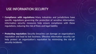 USE INFORMATION SECURITY
• Compliance with regulations: Many industries and jurisdictions have
specific regulations governing the protection of sensitive information.
Information security measures help ensure compliance with these
regulations, reducing the risk of fines and legal liability
• Protecting reputation: Security breaches can damage an organization’s
reputation and lead to lost business. Effective information security can
help protect an organization’s reputation by minimizing the risk of
security incidents.
 
