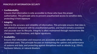 PRINCIPLES OF INFORMATION SECURITY
• Confidentiality:
Ensures that information is only accessible to those who have the proper
authorization. This principle aims to prevent unauthorized access to sensitive data,
protecting it from exposure
• Integrity:
Refers to the accuracy and reliability of information. This principle ensures that data is
not altered or tampered with by unauthorized parties, and that it remains consistent
and accurate over its lifecycle. Integrity is often maintained through mechanisms like
checksums, hash functions, and digital signatures.
• Availability:
Ensures that information and resources are accessible and usable when needed by
authorized users. This principle focuses on maintaining the uptime and performance
of systems and data, and protecting against disruptions such as attacks (e.g., DDoS),
hardware failures, or natural disasters
•
 