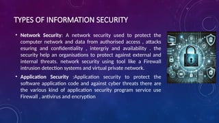 TYPES OF INFORMATION SECURITY
• Network Security: A network security used to protect the
computer network and data from authorised access , attacks
esuring and confidentiality , intergriy and availability . the
security help an organisations to protect against external and
internal threats. network security using tool like a Firewall
intrusion detection systems and virtual private network.
• Application Security :Application security to protect the
software application code and against cyber threats there are
the various kind of application security program service use
Firewall , antivirus and encryption
 
