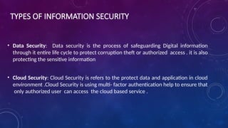 TYPES OF INFORMATION SECURITY
• Data Security: Data security is the process of safeguarding Digital information
through it entire life cycle to protect corruption theft or authorized access . it is also
protecting the sensitive information
• Cloud Security: Cloud Security is refers to the protect data and application in cloud
environment .Cloud Security is using multi- factor authentication help to ensure that
only authorized user can access the cloud based service .
 