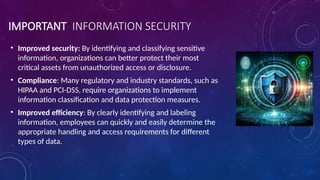 IMPORTANT INFORMATION SECURITY
• Improved security: By identifying and classifying sensitive
information, organizations can better protect their most
critical assets from unauthorized access or disclosure.
• Compliance: Many regulatory and industry standards, such as
HIPAA and PCI-DSS, require organizations to implement
information classification and data protection measures.
• Improved efficiency: By clearly identifying and labeling
information, employees can quickly and easily determine the
appropriate handling and access requirements for different
types of data.
 