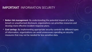 IMPORTANT INFORMATION SECURITY
• Better risk management: By understanding the potential impact of a data
breach or unauthorized disclosure, organizations can prioritize resources and
develop more effective incident response plans.
• Cost savings: By implementing appropriate security controls for different types
of information, organizations can avoid unnecessary spending on security
measures that may not be needed for less sensitive data.
 