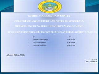 DEBRE MARKOS UNIVERSITY
COLLEGE OF AGRICULTURE AND NATURAL RESOURCES
DEPARTMENT OF NATURAL RESOURCE MANAGEMENT
REVIEW ON FOREST RESOURCES CONSERVATION AND DEVELOPMENT STRATEGY
BY ID
1. ZEBRHE GEBREHIWET AGR/2575/08
2. ENATNESH MENGIE AGR/2546/08
3. BRHANIT NIGUSEY AGR/2535/08
Advisor; Addisu.Wolde
JAN, 2018
DMU, ETHIOPIA
 