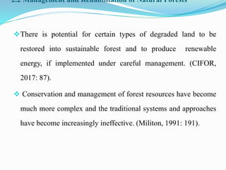 2.2 Management and Rehabilitation of Natural Forests
There is potential for certain types of degraded land to be
restored into sustainable forest and to produce renewable
energy, if implemented under careful management. (CIFOR,
2017: 87).
 Conservation and management of forest resources have become
much more complex and the traditional systems and approaches
have become increasingly ineffective. (Militon, 1991: 191).
 