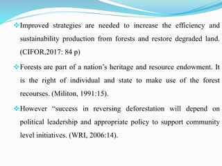 Improved strategies are needed to increase the efficiency and
sustainability production from forests and restore degraded land.
(CIFOR,2017: 84 p)
Forests are part of a nation’s heritage and resource endowment. It
is the right of individual and state to make use of the forest
recourses. (Militon, 1991:15).
However “success in reversing deforestation will depend on
political leadership and appropriate policy to support community
level initiatives. (WRI, 2006:14).
 