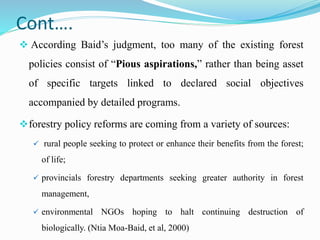 Cont….
 According Baid’s judgment, too many of the existing forest
policies consist of “Pious aspirations,” rather than being asset
of specific targets linked to declared social objectives
accompanied by detailed programs.
forestry policy reforms are coming from a variety of sources:
 rural people seeking to protect or enhance their benefits from the forest;
of life;
 provincials forestry departments seeking greater authority in forest
management,
 environmental NGOs hoping to halt continuing destruction of
biologically. (Ntia Moa-Baid, et al, 2000)
 