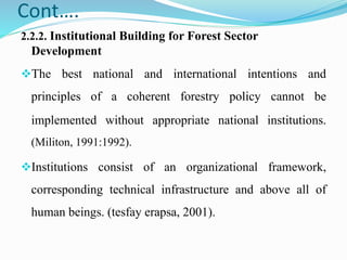 Cont….
2.2.2. Institutional Building for Forest Sector
Development
The best national and international intentions and
principles of a coherent forestry policy cannot be
implemented without appropriate national institutions.
(Militon, 1991:1992).
Institutions consist of an organizational framework,
corresponding technical infrastructure and above all of
human beings. (tesfay erapsa, 2001).
 