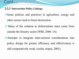 Cont….
2.2.3 Intersection Policy Linkage
Some policies and practices in agriculture, energy and
other sectors lead to forest destruction.
 Many of the solution to deforestation must come from
outside the forestry sector (WRI, 2006: 14).
Attempts to integrate inter-sectoral considerations into
policy design for greater efficiency and effectiveness is
still comparatively weak. (tesfay erapsa, 2001).
 