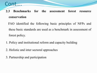 Cont….
2.3 Benchmarks for the assessment forest resource
conservation
FAO identified the following basic principles of NFPs and
these basic standards are used as a benchmark in assessment of
forest policy.
1. Policy and institutional reform and capacity building
2. Holistic and inter sectoral approaches
3. Partnership and participation
 