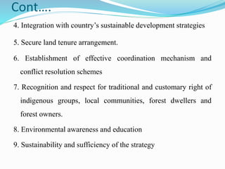 Cont….
4. Integration with country’s sustainable development strategies
5. Secure land tenure arrangement.
6. Establishment of effective coordination mechanism and
conflict resolution schemes
7. Recognition and respect for traditional and customary right of
indigenous groups, local communities, forest dwellers and
forest owners.
8. Environmental awareness and education
9. Sustainability and sufficiency of the strategy
 