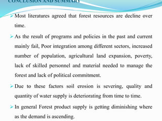 CONCLUSION AND SUMMARY
 Most literatures agreed that forest resources are decline over
time.
 As the result of programs and policies in the past and current
mainly fail, Poor integration among different sectors, increased
number of population, agricultural land expansion, poverty,
lack of skilled personnel and material needed to manage the
forest and lack of political commitment.
 Due to these factors soil erosion is severing, quality and
quantity of water supply is deteriorating from time to time.
 In general Forest product supply is getting diminishing where
as the demand is ascending.
 