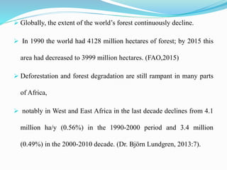  Globally, the extent of the world’s forest continuously decline.
 In 1990 the world had 4128 million hectares of forest; by 2015 this
area had decreased to 3999 million hectares. (FAO,2015)
 Deforestation and forest degradation are still rampant in many parts
of Africa,
 notably in West and East Africa in the last decade declines from 4.1
million ha/y (0.56%) in the 1990-2000 period and 3.4 million
(0.49%) in the 2000-2010 decade. (Dr. Björn Lundgren, 2013:7).
 