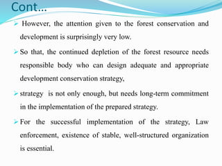 Cont…
 However, the attention given to the forest conservation and
development is surprisingly very low.
 So that, the continued depletion of the forest resource needs
responsible body who can design adequate and appropriate
development conservation strategy,
 strategy is not only enough, but needs long-term commitment
in the implementation of the prepared strategy.
 For the successful implementation of the strategy, Law
enforcement, existence of stable, well-structured organization
is essential.
 