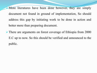  More literatures have been done however, they are simply
document not found in ground of implementation, So should
address this gap by initiating work to be done in action and
better more than preparing document.
 There are arguments on forest coverage of Ethiopia from 2000
E.C up to now. So this should be verified and announced to the
public.
 