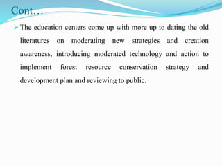 Cont…
 The education centers come up with more up to dating the old
literatures on moderating new strategies and creation
awareness, introducing moderated technology and action to
implement forest resource conservation strategy and
development plan and reviewing to public.
 