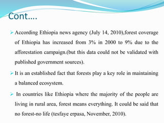 Cont….
 According Ethiopia news agency (July 14, 2010),forest coverage
of Ethiopia has increased from 3% in 2000 to 9% due to the
afforestation campaign.(but this data could not be validated with
published government sources).
 It is an established fact that forests play a key role in maintaining
a balanced ecosystem.
 In countries like Ethiopia where the majority of the people are
living in rural area, forest means everything. It could be said that
no forest-no life (tesfaye erpasa, November, 2010).
 
