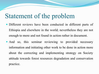 Statement of the problem
 Different reviews have been conducted in different parts of
Ethiopia and elsewhere in the world; nevertheless they are not
enough to more and not found in action rather in document.
 And so, this seminar reviewing to provided necessary
information and initiating other work to be done in action more
about the correcting and implementing strategy on Society
attitude towards forest resources degradation and conservation
practice.
 
