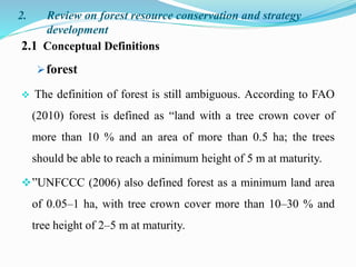 2. Review on forest resource conservation and strategy
development
2.1 Conceptual Definitions
forest
 The definition of forest is still ambiguous. According to FAO
(2010) forest is defined as “land with a tree crown cover of
more than 10 % and an area of more than 0.5 ha; the trees
should be able to reach a minimum height of 5 m at maturity.
”UNFCCC (2006) also defined forest as a minimum land area
of 0.05–1 ha, with tree crown cover more than 10–30 % and
tree height of 2–5 m at maturity.
 