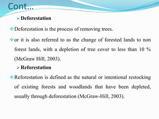 Cont…
 Deforestation
Deforestation is the process of removing trees.
or it is also referred to as the change of forested lands to non
forest lands, with a depletion of tree cover to less than 10 %
(McGraw Hill, 2003).
 Reforestation
Reforestation is defined as the natural or intentional restocking
of existing forests and woodlands that have been depleted,
usually through deforestation (McGraw-Hill, 2003).
 