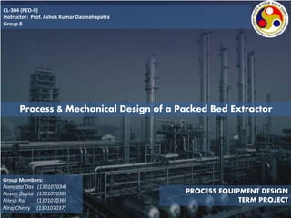 CL-304 (PED-II)
Instructor: Prof. Ashok Kumar Dasmahapatra
Group 8
PROCESS EQUIPMENT DESIGN
TERM PROJECT
Process & Mechanical Design of a Packed Bed Extractor
Group Members:
Namrata Das (130107034)
Nayan Gupta (130107035)
Nilesh Raj (130107036)
Niraj Chetry (130107037)
 