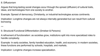 8. Diffusionism
Argues that long-lasting social changes occur through the spread (diffusion) of cultural traits,
ideas, and technologies from one society to another.
Example: Spread of democracy, Christianity, or industrial technologies across continents.
Implication: Longtime changes are not always internally generated but can result from cultural
borrowing
---
9. Structural-Functional Differentiation (Smelser & Parsons)
A refinement of functionalism: as societies grow, institutions split into more specialized roles to
handle complexity.
Example: In early societies, family handled education, health, and economy; in modern societies,
these functions are performed by schools, hospitals, and markets.
Implication: Longtime changes increase specialization.
 