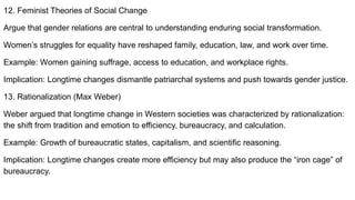 12. Feminist Theories of Social Change
Argue that gender relations are central to understanding enduring social transformation.
Women’s struggles for equality have reshaped family, education, law, and work over time.
Example: Women gaining suffrage, access to education, and workplace rights.
Implication: Longtime changes dismantle patriarchal systems and push towards gender justice.
13. Rationalization (Max Weber)
Weber argued that longtime change in Western societies was characterized by rationalization:
the shift from tradition and emotion to efficiency, bureaucracy, and calculation.
Example: Growth of bureaucratic states, capitalism, and scientific reasoning.
Implication: Longtime changes create more efficiency but may also produce the “iron cage” of
bureaucracy.
 