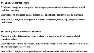 14. Social Constructionism
Explains change as arising from the way people construct and reconstruct social
realities over time.
Example: The changing social meaning of childhood, gender roles, or marriage.
Implication: Longtime changes are not natural but negotiated by people’s shared
definitions.
15. Ecological/Environmental Theories
Stress the role of the environment and natural resources in shaping societal
transformation.
Example: Agricultural revolution, industrial revolution driven by coal, current climate
change reshaping economies.
Implication: Longtime changes depend on how societies adapt to their environment.
 