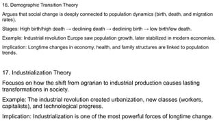 16. Demographic Transition Theory
Argues that social change is deeply connected to population dynamics (birth, death, and migration
rates).
Stages: High birth/high death → declining death → declining birth → low birth/low death.
Example: Industrial revolution Europe saw population growth, later stabilized in modern economies.
Implication: Longtime changes in economy, health, and family structures are linked to population
trends.
17. Industrialization Theory
Focuses on how the shift from agrarian to industrial production causes lasting
transformations in society.
Example: The industrial revolution created urbanization, new classes (workers,
capitalists), and technological progress.
Implication: Industrialization is one of the most powerful forces of longtime change.
 