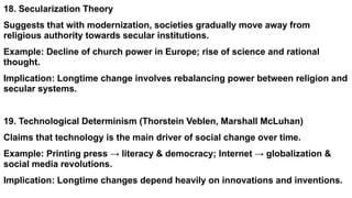 18. Secularization Theory
Suggests that with modernization, societies gradually move away from
religious authority towards secular institutions.
Example: Decline of church power in Europe; rise of science and rational
thought.
Implication: Longtime change involves rebalancing power between religion and
secular systems.
19. Technological Determinism (Thorstein Veblen, Marshall McLuhan)
Claims that technology is the main driver of social change over time.
Example: Printing press → literacy & democracy; Internet → globalization &
social media revolutions.
Implication: Longtime changes depend heavily on innovations and inventions.
 