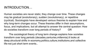 INTRODUCTION…
Human societies are never static; they change over time. These changes
may be gradual (evolutionary), sudden (revolutionary), or repetitive
(cyclical). Sociologists have developed various theories to explain how and
why long-term changes occur. These theories differ in their assumptions,
focus, and implications, but all attempt to answer the central question: How
do societies transform over long periods of history? OR
The sociological theory of long term change explains how societies
transform over long periods (decades,centuries,millennia).It looks at
deep,structural shifts in economy,politics,culture,institutions,and collective
life-not just short term events..
 