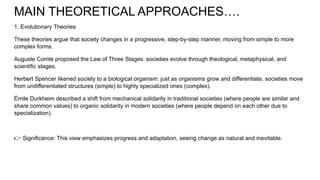 MAIN THEORETICAL APPROACHES….
1. Evolutionary Theories
These theories argue that society changes in a progressive, step-by-step manner, moving from simple to more
complex forms.
Auguste Comte proposed the Law of Three Stages: societies evolve through theological, metaphysical, and
scientific stages.
Herbert Spencer likened society to a biological organism: just as organisms grow and differentiate, societies move
from undifferentiated structures (simple) to highly specialized ones (complex).
Émile Durkheim described a shift from mechanical solidarity in traditional societies (where people are similar and
share common values) to organic solidarity in modern societies (where people depend on each other due to
specialization).
👉 Significance: This view emphasizes progress and adaptation, seeing change as natural and inevitable.
 