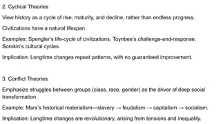 2. Cyclical Theories
View history as a cycle of rise, maturity, and decline, rather than endless progress.
Civilizations have a natural lifespan.
Examples: Spengler’s life-cycle of civilizations, Toynbee’s challenge-and-response,
Sorokin’s cultural cycles.
Implication: Longtime changes repeat patterns, with no guaranteed improvement.
3. Conflict Theories
Emphasize struggles between groups (class, race, gender) as the driver of deep social
transformation.
Example: Marx’s historical materialism—slavery → feudalism → capitalism → socialism.
Implication: Longtime changes are revolutionary, arising from tensions and inequality.
 