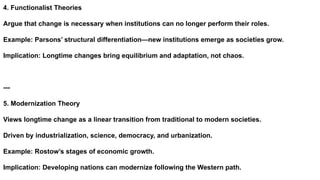 4. Functionalist Theories
Argue that change is necessary when institutions can no longer perform their roles.
Example: Parsons’ structural differentiation—new institutions emerge as societies grow.
Implication: Longtime changes bring equilibrium and adaptation, not chaos.
---
5. Modernization Theory
Views longtime change as a linear transition from traditional to modern societies.
Driven by industrialization, science, democracy, and urbanization.
Example: Rostow’s stages of economic growth.
Implication: Developing nations can modernize following the Western path.
 