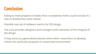 Conclusion
Failing to meet property 6 implies that a complexity metric could increase if a
class is divided into more classes
Possible new set of software metrics for OO design
The suite provides designers and managers with indication of the integrity of
the design
It may serve as a generalized solution when other researchers to develop
metrics for particular purposes or customized environment.
 