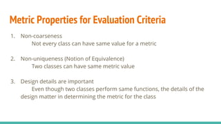 Metric Properties for Evaluation Criteria
1. Non-coarseness
Not every class can have same value for a metric
2. Non-uniqueness (Notion of Equivalence)
Two classes can have same metric value
3. Design details are important
Even though two classes perform same functions, the details of the
design matter in determining the metric for the class
 
