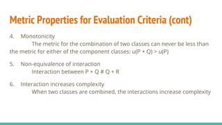 Metric Properties for Evaluation Criteria (cont)
4. Monotonicity
The metric for the combination of two classes can never be less than
the metric for either of the component classes: u(P + Q) > u(P)
5. Non-equivalence of interaction
Interaction between P + Q # Q + R
6. Interaction increases complexity
When two classes are combined, the interactions increase complexity
 