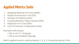 Applied Metrics Suite
1. Weighted Methods Per Class (WMC)
2. Depth Of Inheritance Tree (DIT)
3. Number Of Children (NOC)
4. Coupling Between Object Classes (CBO)
5. Response For A Class (RFC)
6. Lack Of Cohesion In Methods (LCOM)
Examples with project
+ Site A use C++ language
+ Site B use Smalltalk language
Both 6 applied metrics satisfy property 1, 2, 3, 4, 5 except property 6 fails
 