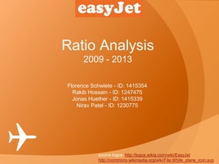 Ratio Analysis
2009 - 2013
source logos: http://logos.wikia.com/wiki/EasyJet
http://commons.wikimedia.org/wiki/File:White_plane_icon.svg
Florence Schwiete - ID: 1415354
Rakib Hossain - ID: 1247475
Jonas Huether - ID: 1415339
Nirav Patel - ID: 1230775
 