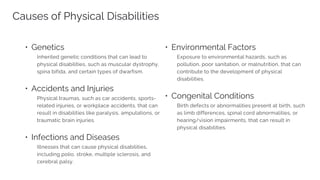 Causes of Physical Disabilities
• Genetics
• Accidents and Injuries
• Infections and Diseases
• Environmental Factors
• Congenital Conditions
 