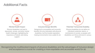 Additional Facts
Mental Health Impact Inclusive Design Benefits Potential Transcends Disability
Recognizing the multifaceted impacts of physical disabilities and the advantages of inclusive design
and acceptance is crucial for creating a more equitable and accessible world for all.
 