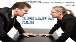 Promotional Strategy: Group 8
ABHISHEK (PGP30122) | BHANU (PGP30306) | NIKHIL (PGP30323) |NISHANT (PGP30155)
THE COSTLY BARGAIN OF TRADE
PROMOTION
October 27, 2015
1
 