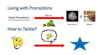 Living with Promotions
Trade Promotions
( Forward Buying, Coupons, Contests)
High Cost
Manufacturer Retailer
How to Tackle?
EDLPP
16