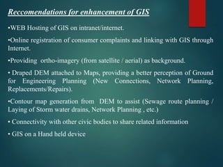 Reccomendations for enhancement of GIS
•WEB Hosting of GIS on intranet/internet.
•Online registration of consumer complaints and linking with GIS through
Internet.
•Providing ortho-imagery (from satellite / aerial) as background.
• Draped DEM attached to Maps, providing a better perception of Ground
for Engineering Planning (New Connections, Network Planning,
Replacements/Repairs).
•Contour map generation from DEM to assist (Sewage route planning /
Laying of Storm water drains, Network Planning , etc.)
• Connectivity with other civic bodies to share related information
• GIS on a Hand held device
 