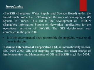 •BWSSB (Bangalore Water Supply and Sewage Board) under the
Indo-French protocol in 1999 assigned the work of developing a GIS
System to France. This led to the development of BISON
(Bangalore Information System on Networks) applications for the
operational activities of BWSSB. The GIS development was
completed in the year 2002.
• It is the governmental body responsible for supplying water to all
areas in the city.
•Genesys International Corporation Ltd, an internationally known,
ISO 9001-2000, GIS and mapping company, has taken charge of
Implementation and Maintenance of GIS at BWSSB w.e.f Nov 2003.
Introduction
 