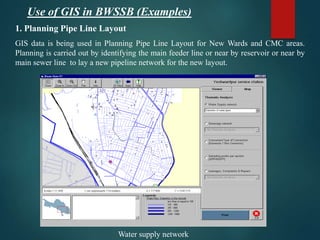 1. Planning Pipe Line Layout
GIS data is being used in Planning Pipe Line Layout for New Wards and CMC areas.
Planning is carried out by identifying the main feeder line or near by reservoir or near by
main sewer line to lay a new pipeline network for the new layout.
Water supply network
Use of GIS in BWSSB (Examples)
 