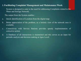 3. Facilitating Complaint Management and Maintenance Work
System is designed to cater to the need for addressing Complaints related to the
Water and Sewage Network.
The output from the System enables :
a. Quick identification of Location from the digital map
b. Better appreciation of the problem, as a holistic view of the network area is
available.
c. Connectivity with Service Stations provides speedy implementation of
corrective action.
d. A Database of all interactions is maintained and this serves as an input for
periodic analysis and decision making at Apex Level.
 