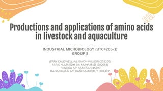 Productions and applications of amino acids
in livestock and aquaculture
INDUSTRIAL MICROBIOLOGY (BTC4205-1)
GROUP 8
JERRY CALDWELL A/L SIMON WILSOR (203205)
FARIS NULHAQIM BIN MUHAMAD (200663)
RENUGA A/P RAMES (204539)
MANIMEGALAI A/P GANESAMURTHY (202492)
 